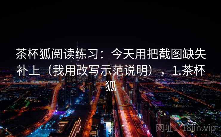 茶杯狐阅读练习：今天用把截图缺失补上（我用改写示范说明），1.茶杯狐