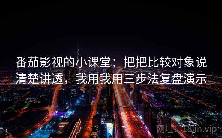 番茄影视的小课堂：把把比较对象说清楚讲透，我用我用三步法复盘演示