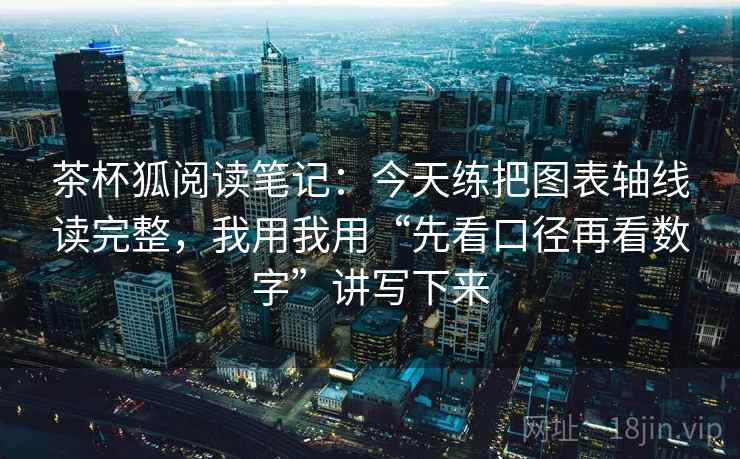 茶杯狐阅读笔记：今天练把图表轴线读完整，我用我用“先看口径再看数字”讲写下来