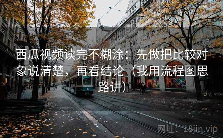 西瓜视频读完不糊涂：先做把比较对象说清楚，再看结论（我用流程图思路讲）