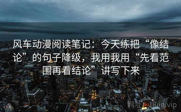 风车动漫阅读笔记:今天练把“像结论”的句子降级,我用我用“先看范围再看结论”讲写下来 风车动漫阅读笔记:今天练把“像结论”的句子降级,我用我用“先看范围再看结论”讲写下来