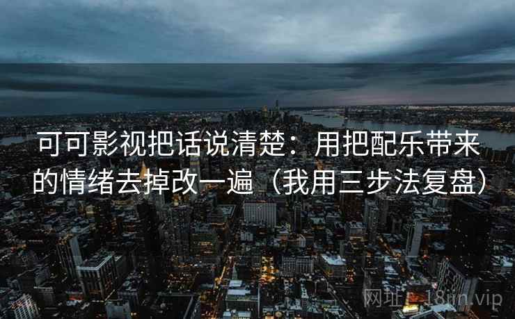 可可影视把话说清楚:用把配乐带来的情绪去掉改一遍(我用三步法复盘) 可可影视把话说清楚:用把配乐带来的情绪去掉改一遍(我用三步法复盘)