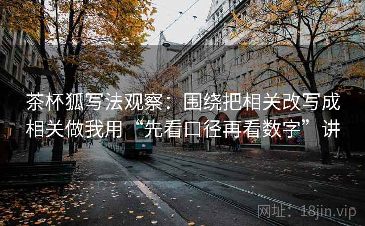 茶杯狐写法观察:围绕把相关改写成相关做我用“先看口径再看数字”讲 茶杯狐写法观察:围绕把相关改写成相关做我用“先看口径再看数字”讲