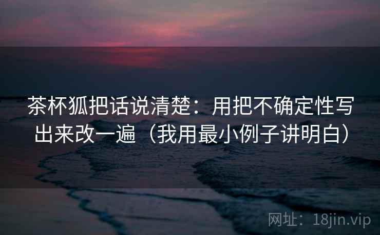 茶杯狐把话说清楚:用把不确定性写出来改一遍(我用最小例子讲明白) 茶杯狐把话说清楚:用把不确定性写出来改一遍(我用最小例子讲明白)