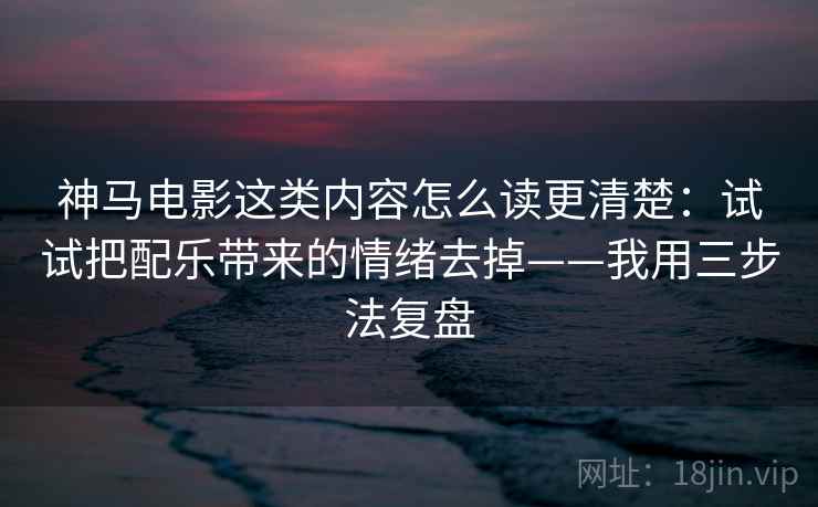 神马电影这类内容怎么读更清楚：试试把配乐带来的情绪去掉——我用三步法复盘